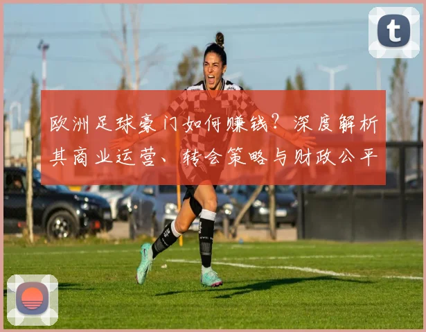 欧洲足球豪门如何赚钱?深度解析其商业运营、转会策略与财政公平法则
