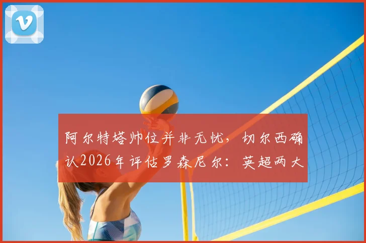 阿尔特塔帅位并非无忧,切尔西确认2026年评估罗森尼尔:英超两大名帅未来深度解析