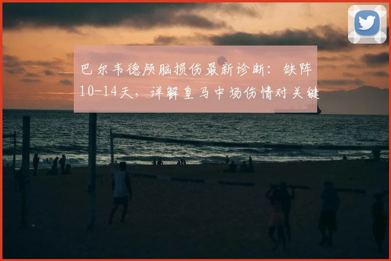 巴尔韦德颅脑损伤最新诊断：缺阵10-14天，详解皇马中场伤情对关键战影响