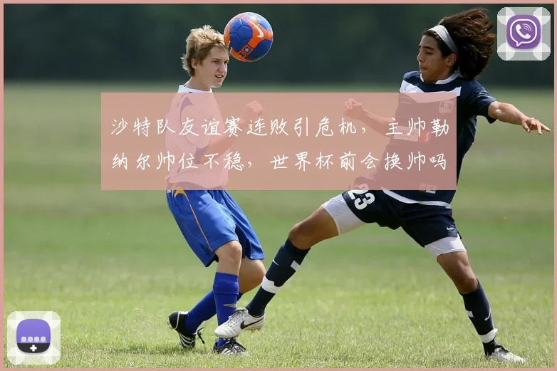 沙特队友谊赛连败引危机，主帅勒纳尔帅位不稳，世界杯前会换帅吗？