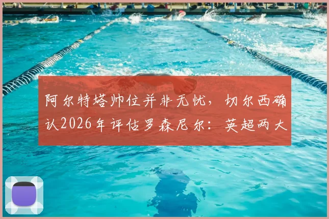阿尔特塔帅位并非无忧,切尔西确认2026年评估罗森尼尔:英超两大名帅未来深度解析
