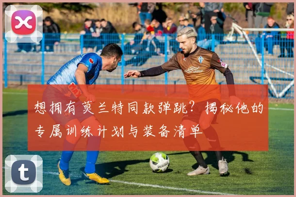 想拥有莫兰特同款弹跳？揭秘他的专属训练计划与装备清单
