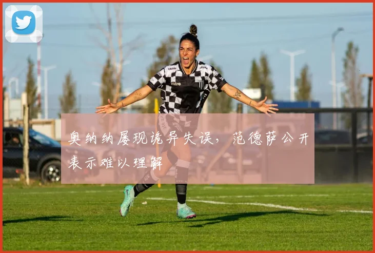 奥纳纳屡现诡异失误,范德萨公开表示难以理解