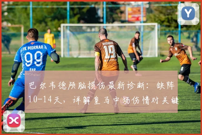 巴尔韦德颅脑损伤最新诊断：缺阵10-14天，详解皇马中场伤情对关键战影响